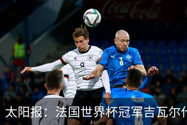 太阳报：法国世界杯冠军吉瓦尔什退役后销售泳池，不再与队友联系