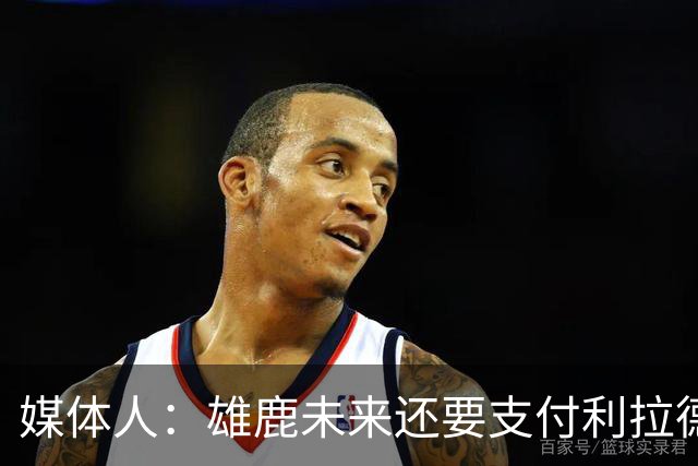 媒体人：雄鹿未来还要支付利拉德的薪水 所以多几个首轮才划算